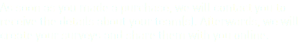 As soon as you made a purchase, we will contact you to receive the details about your team(s). Afterwards, we will create your surveys and share them with you online.