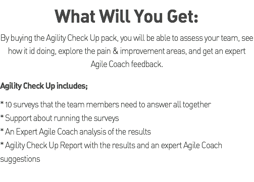 What Will You Get: By buying the Agility Check Up pack, you will be able to assess your team, see how it id doing, explore the pain & improvement areas, and get an expert Agile Coach feedback. Agility Check Up includes; * 10 surveys that the team members need to answer all together * Support about running the surveys * An Expert Agile Coach analysis of the results * Agility Check Up Report with the results and an expert Agile Coach suggestions 