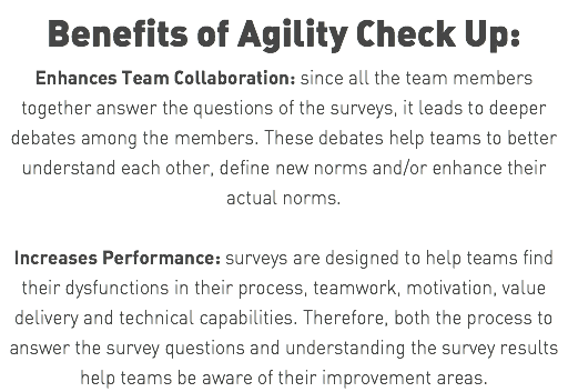 Benefits of Agility Check Up: Enhances Team Collaboration: since all the team members together answer the questions of the surveys, it leads to deeper debates among the members. These debates help teams to better understand each other, define new norms and/or enhance their actual norms. Increases Performance: surveys are designed to help teams find their dysfunctions in their process, teamwork, motivation, value delivery and technical capabilities. Therefore, both the process to answer the survey questions and understanding the survey results help teams be aware of their improvement areas.