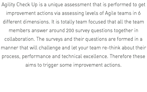 Agility Check Up is a unique assessment that is performed to get improvement actions via assessing levels of Agile teams in 6 different dimensions. It is totally team focused that all the team members answer around 200 survey questions together in collaboration. The surveys and their questions are formed in a manner that will challenge and let your team re-think about their process, performance and technical excellence. Therefore these aims to trigger some improvement actions.