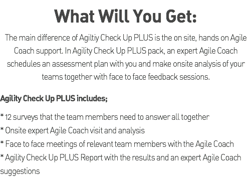What Will You Get: The main difference of Agiltiy Check Up PLUS is the on site, hands on Agile Coach support. In Agility Check Up PLUS pack, an expert Agile Coach schedules an assessment plan with you and make onsite analysis of your teams together with face to face feedback sessions. Agility Check Up PLUS includes; * 12 surveys that the team members need to answer all together * Onsite expert Agile Coach visit and analysis * Face to face meetings of relevant team members with the Agile Coach * Agility Check Up PLUS Report with the results and an expert Agile Coach suggestions